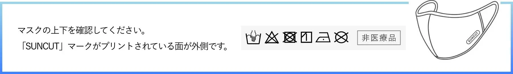 マスクの上下を確認してください。「SUNCUT」マークがプリントされている面が外側です。